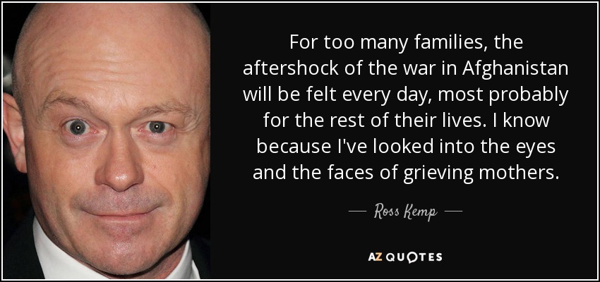 For too many families, the aftershock of the war in Afghanistan will be felt every day, most probably for the rest of their lives. I know because I've looked into the eyes and the faces of grieving mothers. - Ross Kemp