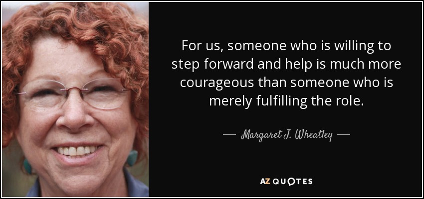 For us, someone who is willing to step forward and help is much more courageous than someone who is merely fulfilling the role. - Margaret J. Wheatley