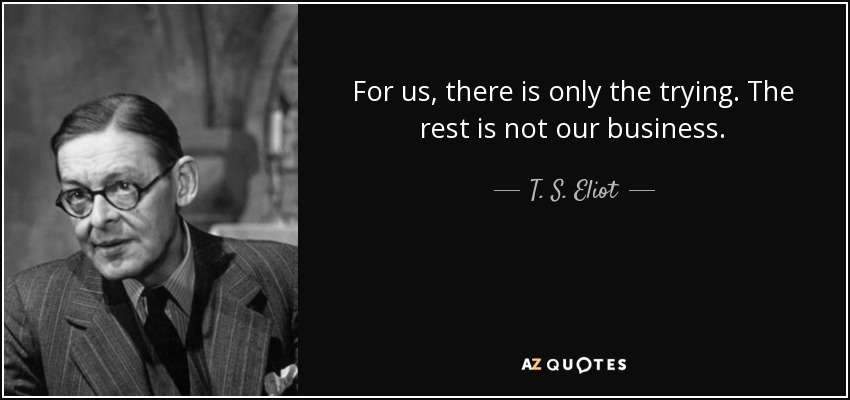 For us, there is only the trying. The rest is not our business. - T. S. Eliot