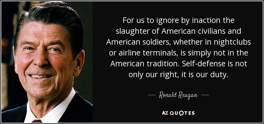 For us to ignore by inaction the slaughter of American civilians and American soldiers, whether in nightclubs or airline terminals, is simply not in the American tradition. Self-defense is not only our right, it is our duty. - Ronald Reagan