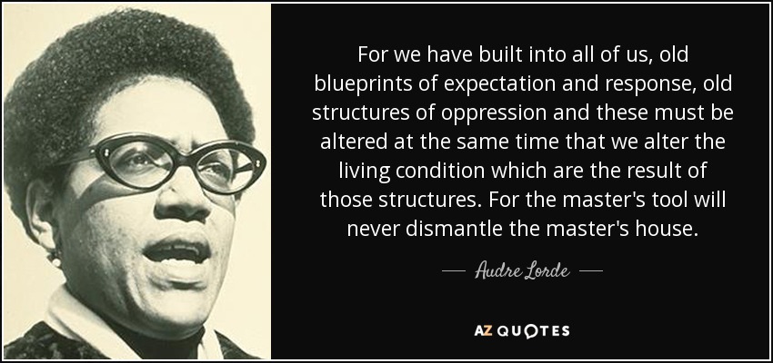 For we have built into all of us, old blueprints of expectation and response, old structures of oppression and these must be altered at the same time that we alter the living condition which are the result of those structures. For the master's tool will never dismantle the master's house. - Audre Lorde