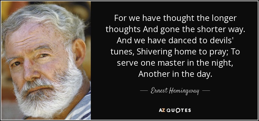 For we have thought the longer thoughts And gone the shorter way. And we have danced to devils' tunes, Shivering home to pray; To serve one master in the night, Another in the day. - Ernest Hemingway