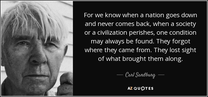 For we know when a nation goes down and never comes back, when a society or a civilization perishes, one condition may always be found. They forgot where they came from. They lost sight of what brought them along. - Carl Sandburg