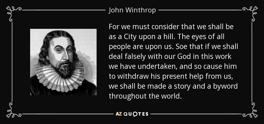 For we must consider that we shall be as a City upon a hill. The eyes of all people are upon us. Soe that if we shall deal falsely with our God in this work we have undertaken, and so cause him to withdraw his present help from us, we shall be made a story and a byword throughout the world. - John Winthrop