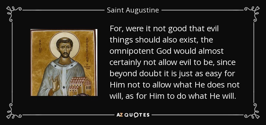 For, were it not good that evil things should also exist, the omnipotent God would almost certainly not allow evil to be, since beyond doubt it is just as easy for Him not to allow what He does not will, as for Him to do what He will. - Saint Augustine