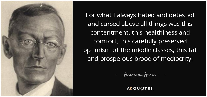 For what I always hated and detested and cursed above all things was this contentment, this healthiness and comfort, this carefully preserved optimism of the middle classes, this fat and prosperous brood of mediocrity. - Hermann Hesse