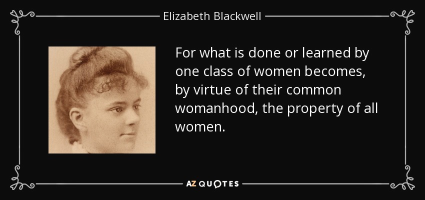 For what is done or learned by one class of women becomes, by virtue of their common womanhood, the property of all women. - Elizabeth Blackwell