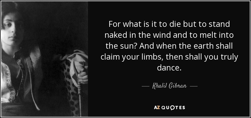 For what is it to die but to stand naked in the wind and to melt into the sun? And when the earth shall claim your limbs, then shall you truly dance. - Khalil Gibran