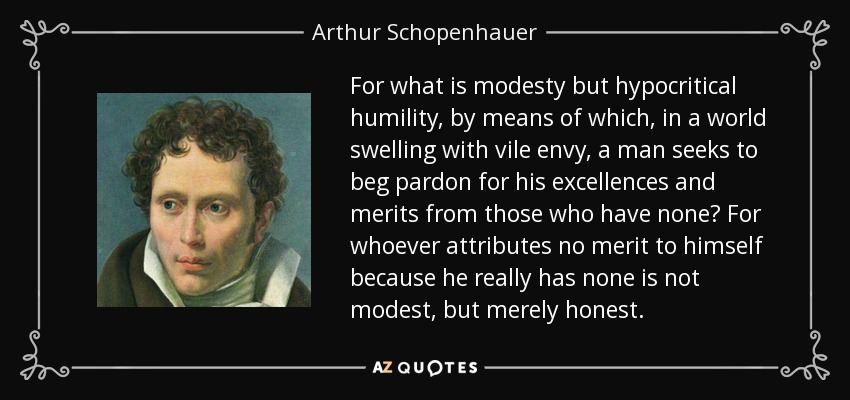 For what is modesty but hypocritical humility, by means of which, in a world swelling with vile envy, a man seeks to beg pardon for his excellences and merits from those who have none? For whoever attributes no merit to himself because he really has none is not modest, but merely honest. - Arthur Schopenhauer