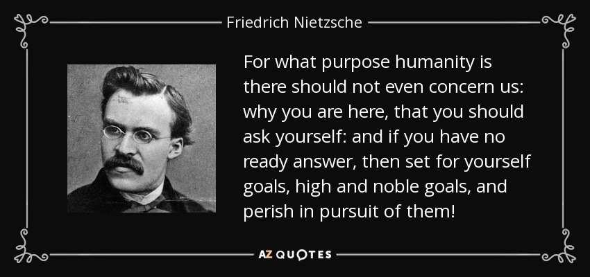 For what purpose humanity is there should not even concern us: why you are here, that you should ask yourself: and if you have no ready answer, then set for yourself goals, high and noble goals, and perish in pursuit of them! - Friedrich Nietzsche
