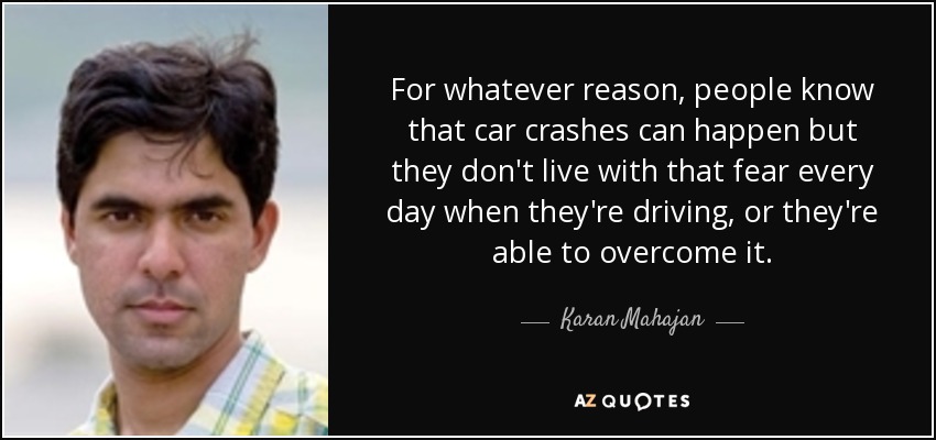 For whatever reason, people know that car crashes can happen but they don't live with that fear every day when they're driving, or they're able to overcome it. - Karan Mahajan