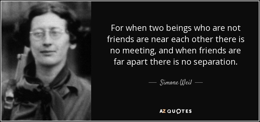 For when two beings who are not friends are near each other there is no meeting, and when friends are far apart there is no separation. - Simone Weil