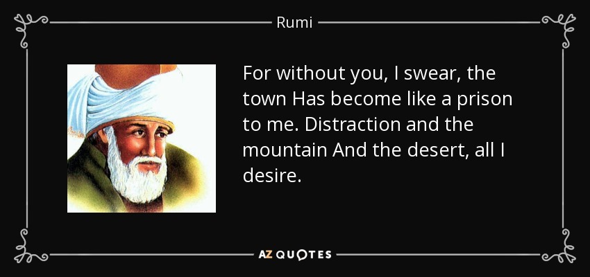 For without you, I swear, the town Has become like a prison to me. Distraction and the mountain And the desert, all I desire. - Rumi