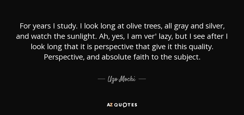 For years I study. I look long at olive trees, all gray and silver, and watch the sunlight. Ah, yes, I am ver' lazy, but I see after I look long that it is perspective that give it this quality. Perspective, and absolute faith to the subject. - Ugo Mochi