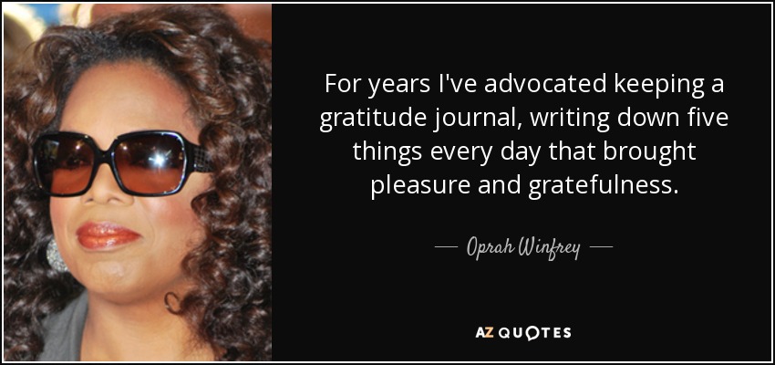 For years I've advocated keeping a gratitude journal, writing down five things every day that brought pleasure and gratefulness. - Oprah Winfrey