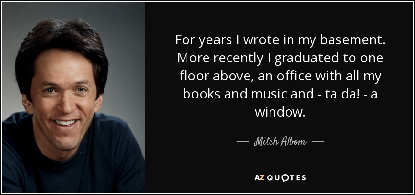 For years I wrote in my basement. More recently I graduated to one floor above, an office with all my books and music and - ta da! - a window. - Mitch Albom