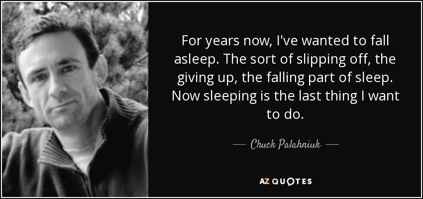 For years now, I've wanted to fall asleep. The sort of slipping off, the giving up, the falling part of sleep. Now sleeping is the last thing I want to do. - Chuck Palahniuk