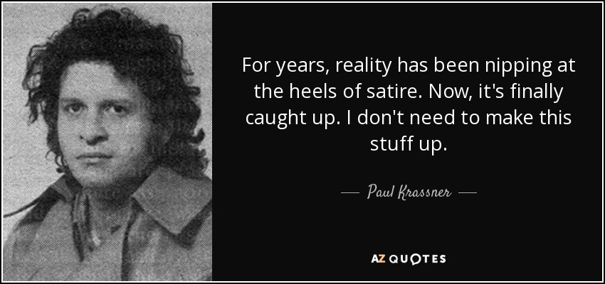 For years, reality has been nipping at the heels of satire. Now, it's finally caught up. I don't need to make this stuff up. - Paul Krassner