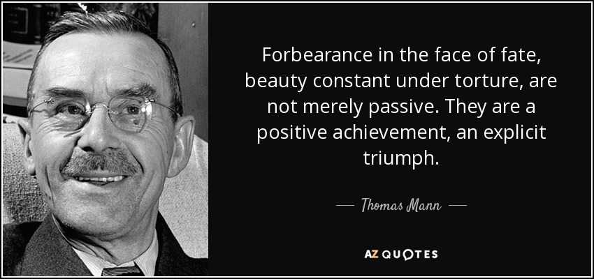 Forbearance in the face of fate, beauty constant under torture, are not merely passive. They are a positive achievement, an explicit triumph. - Thomas Mann