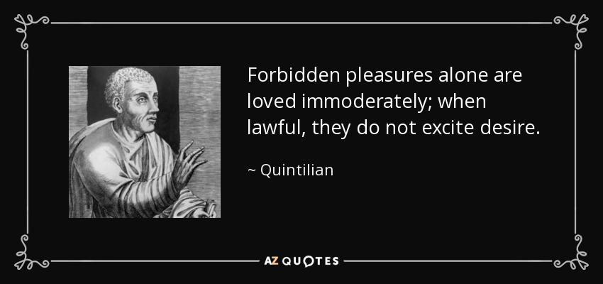 Forbidden pleasures alone are loved immoderately; when lawful, they do not excite desire. - Quintilian