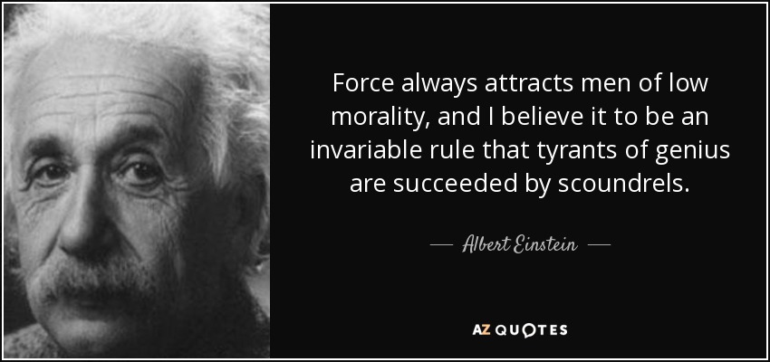 Force always attracts men of low morality, and I believe it to be an invariable rule that tyrants of genius are succeeded by scoundrels. - Albert Einstein