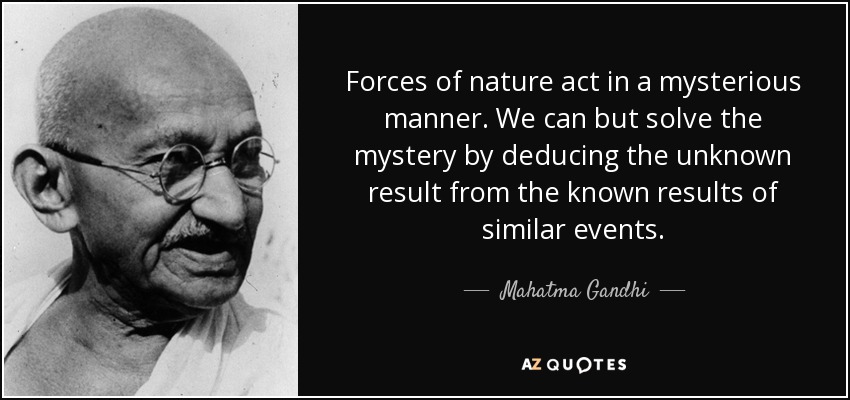 Forces of nature act in a mysterious manner. We can but solve the mystery by deducing the unknown result from the known results of similar events. - Mahatma Gandhi