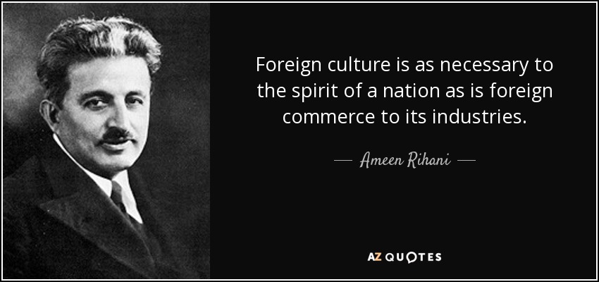 Foreign culture is as necessary to the spirit of a nation as is foreign commerce to its industries. - Ameen Rihani