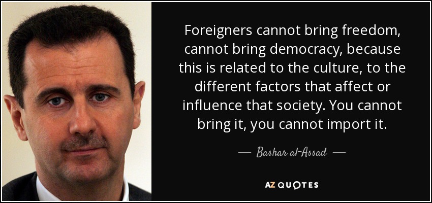 Foreigners cannot bring freedom, cannot bring democracy, because this is related to the culture, to the different factors that affect or influence that society. You cannot bring it, you cannot import it. - Bashar al-Assad