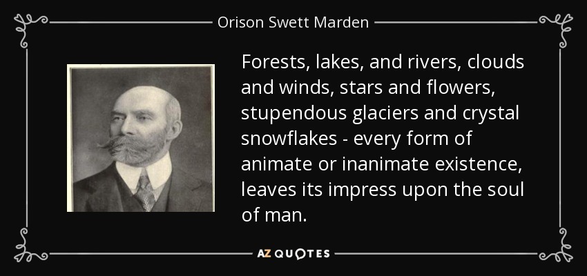 Forests, lakes, and rivers, clouds and winds, stars and flowers, stupendous glaciers and crystal snowflakes - every form of animate or inanimate existence, leaves its impress upon the soul of man. - Orison Swett Marden