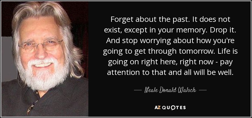 Forget about the past. It does not exist, except in your memory. Drop it. And stop worrying about how you're going to get through tomorrow. Life is going on right here, right now - pay attention to that and all will be well. - Neale Donald Walsch