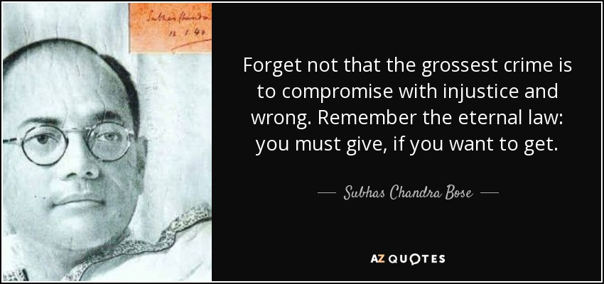 Forget not that the grossest crime is to compromise with injustice and wrong. Remember the eternal law: you must give, if you want to get. - Subhas Chandra Bose