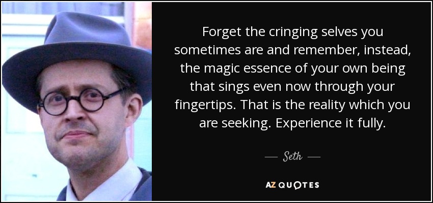 Forget the cringing selves you sometimes are and remember, instead, the magic essence of your own being that sings even now through your fingertips. That is the reality which you are seeking. Experience it fully. - Seth