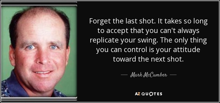 Forget the last shot. It takes so long to accept that you can't always replicate your swing. The only thing you can control is your attitude toward the next shot. - Mark McCumber