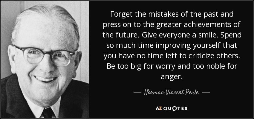 Forget the mistakes of the past and press on to the greater achievements of the future. Give everyone a smile. Spend so much time improving yourself that you have no time left to criticize others. Be too big for worry and too noble for anger. - Norman Vincent Peale