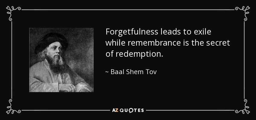 Forgetfulness leads to exile while remembrance is the secret of redemption. - Baal Shem Tov