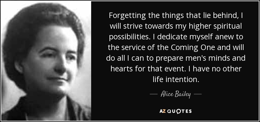 Forgetting the things that lie behind, I will strive towards my higher spiritual possibilities. I dedicate myself anew to the service of the Coming One and will do all I can to prepare men's minds and hearts for that event. I have no other life intention. - Alice Bailey