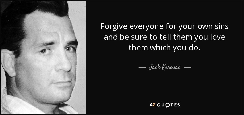 Forgive everyone for your own sins and be sure to tell them you love them which you do. - Jack Kerouac