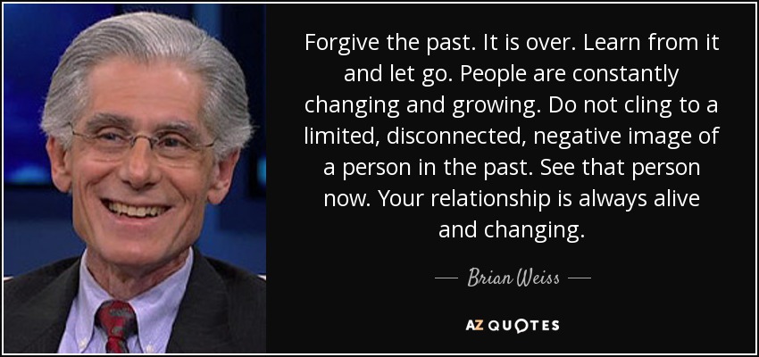 Forgive the past. It is over. Learn from it and let go. People are constantly changing and growing. Do not cling to a limited, disconnected, negative image of a person in the past. See that person now. Your relationship is always alive and changing. - Brian Weiss