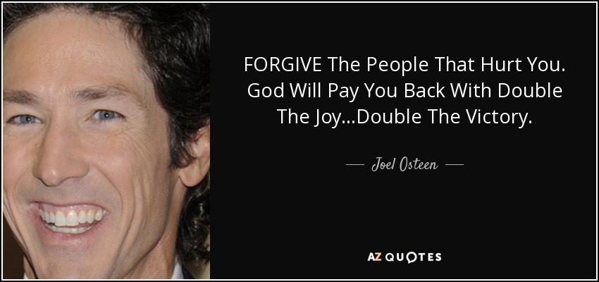FORGIVE The People That Hurt You. God Will Pay You Back With Double The Joy...Double The Victory. - Joel Osteen