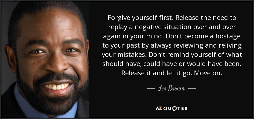 Forgive yourself first. Release the need to replay a negative situation over and over again in your mind. Don’t become a hostage to your past by always reviewing and reliving your mistakes. Don’t remind yourself of what should have, could have or would have been. Release it and let it go. Move on. - Les Brown