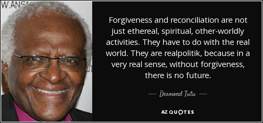 Forgiveness and reconciliation are not just ethereal, spiritual, other-worldly activities. They have to do with the real world. They are realpolitik, because in a very real sense, without forgiveness, there is no future. - Desmond Tutu