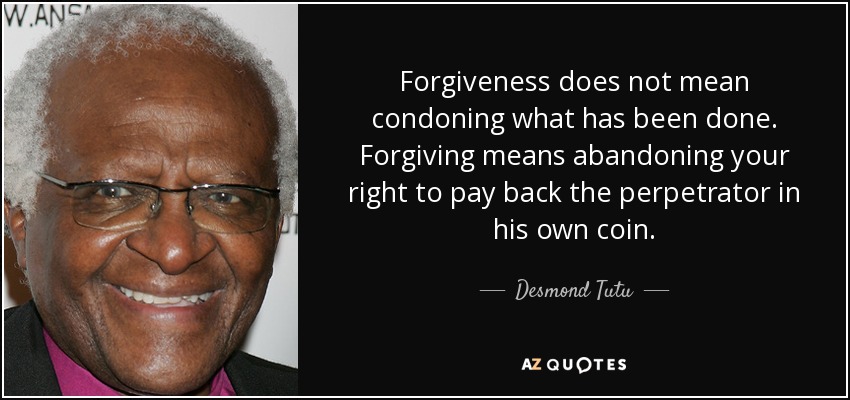 Forgiveness does not mean condoning what has been done. Forgiving means abandoning your right to pay back the perpetrator in his own coin. - Desmond Tutu