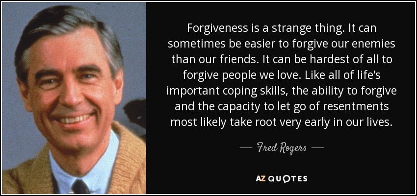 Forgiveness is a strange thing. It can sometimes be easier to forgive our enemies than our friends. It can be hardest of all to forgive people we love. Like all of life's important coping skills, the ability to forgive and the capacity to let go of resentments most likely take root very early in our lives. - Fred Rogers