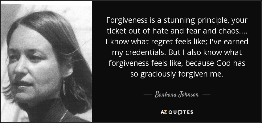 Forgiveness is a stunning principle, your ticket out of hate and fear and chaos. ... I know what regret feels like; I've earned my credentials. But I also know what forgiveness feels like, because God has so graciously forgiven me. - Barbara Johnson