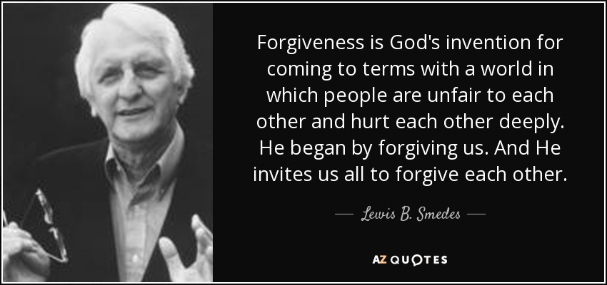 Forgiveness is God's invention for coming to terms with a world in which people are unfair to each other and hurt each other deeply. He began by forgiving us. And He invites us all to forgive each other. - Lewis B. Smedes