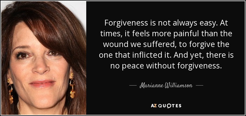 Forgiveness is not always easy. At times, it feels more painful than the wound we suffered, to forgive the one that inflicted it. And yet, there is no peace without forgiveness. - Marianne Williamson