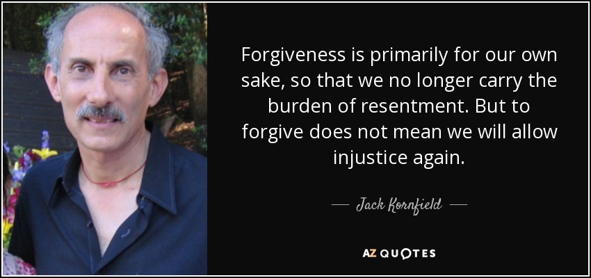 Forgiveness is primarily for our own sake, so that we no longer carry the burden of resentment. But to forgive does not mean we will allow injustice again. - Jack Kornfield