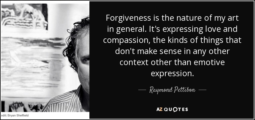 Forgiveness is the nature of my art in general. It's expressing love and compassion, the kinds of things that don't make sense in any other context other than emotive expression. - Raymond Pettibon