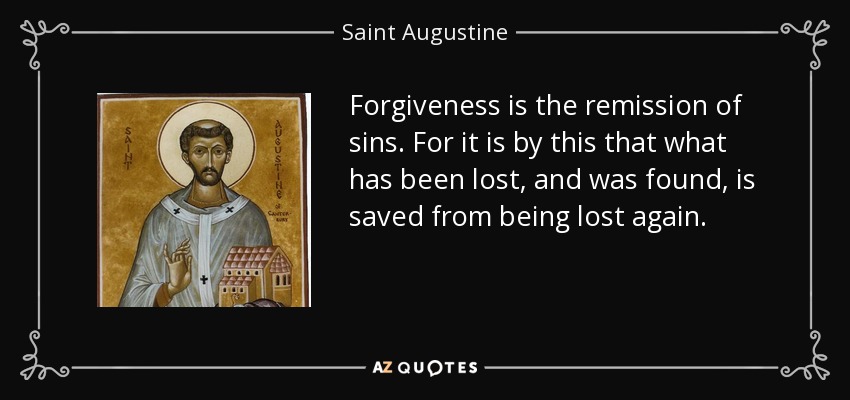 Forgiveness is the remission of sins. For it is by this that what has been lost, and was found, is saved from being lost again. - Saint Augustine