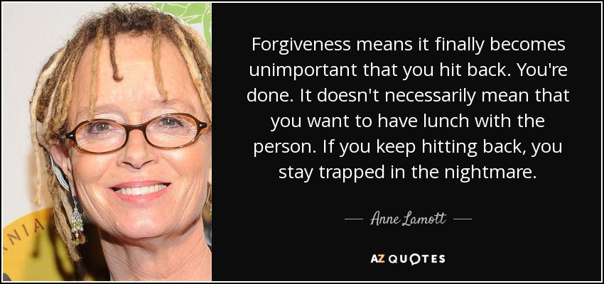 Forgiveness means it finally becomes unimportant that you hit back. You're done. It doesn't necessarily mean that you want to have lunch with the person. If you keep hitting back, you stay trapped in the nightmare. - Anne Lamott
